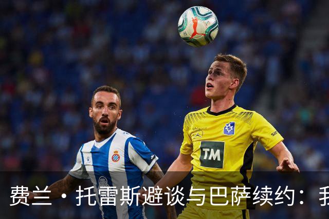 费兰·托雷斯避谈与巴萨续约：我不知道也不关心这个话题
